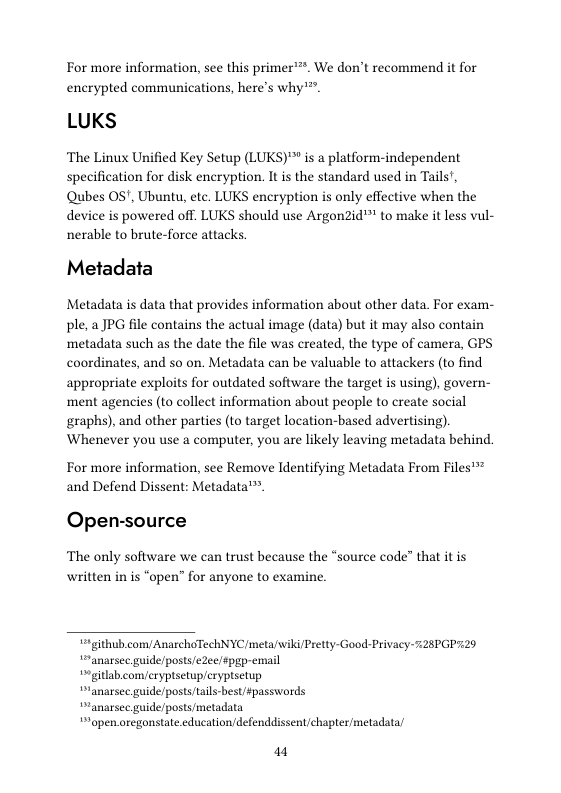 For more information, see this primer’**. We don’t recommend it for encrypted communications, here’s why*".  LUKS  The Linux Unified Key Setup (LUKS)™ is a platform-independent specification for disk encryption. It is the standard used in Tails’, Qubes OS’, Ubuntu, etc. LUKS encryption is only effective when the device is powered off. LUKS should use Argon2id™ to make it less vul- nerable to brute-force attacks  Metadata  Metadata is data that provides information about other data. For exam- ple, a JPG file contains the actual image (data) but it may also contain ‘metadata such as the date the file was created, the type of camera, GPS coordinates, and so on. Metadata can be valuable to attackers (to find appropriate exploits for outdated software the target is using), govern- ment agencies (to collect information about people to create social graphs), and other parties (to target location-based advertising). Whenever you use a computer, you are likely leaving metadata behind.  For more information, see Remove Identifying Metadata From Files’™ and Defend Dissent: Metadata™.  Open-source  The only software we can trust because the “source code” that it is written in is “open” for anyone to examine.  5*github.comy AnarchoTechNYCmeta/wiki/Pretty- Good-Privacy 728PGP729 “anarsec guide/posts/e2ee/spgp-email  “ gitlab comyeryptsetup/eryptsetup  “ranarsec guide/posts/ails-best/passwords  “anarsec guide/posts/metadata “open.oregonstate.cducation/defenddissent/chapter/metadata/  a1 